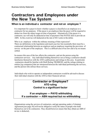 Business Activity Statement Adviser Education Programme
55
Contractors and Employees under
the New Tax System
When is an individual a contractor and not an employee ?
It is important for a payer to know whether a payee is classified as an employee or a
contractor for tax purposes. If the payee is an employee then the payer will be required to
deduct tax from the salary/wages at time of payment. Alternatively if the payee is a
contractor, tax will only be deducted at time of payment if the PAYEE fails to provide an
ABN. In this event tax will deducted at the rate of 48.5 cents in the dollar.
Who is an employee within the ordinary meaning of that expression?
There are definitions in the legislation and much case law but essentially there must be a
contractual relationship between an employer and an employee requiring the provision of
service on the part of the employee. This is a difficult area of tax law and is by no means
settled.
In essence this area of the law affects the contractor, and not the person using the
contractors services. Any individual holding themselves out as being a contractor should
familiarise themselves with the ATO s publications and rulings in this area. In particular
contractors should be familiar with Draft Ruling TR2000/D2, and the rulings relating to
entities [eg companies] that are interposed between the individual performing the services,
and the person who utilises those services.
Individuals who wish to operate as independent contractors would be advised to discuss
their individual situation with the ATO or their financial adviser.
Contractor or Employee?
ATO ruling
Control is a significant factor
If an employee — PAYG withholding
If a contractor — ABN required but no withholding
Organisations using the services of contractors, and not operating under a Voluntary
Agreement,[see page 56] will not be obliged to verify the status of people who hold
themselves out to be contractors. They should however ensure that they obtain an ABN if
no tax is deducted..
 