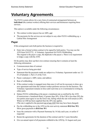 Business Activity Statement Adviser Education Programme
56
Voluntary Agreements
The PAYG system allows for a new form of contractual arrangement between an
individual (the contract worker) offering their services and businesses requiring those
services.
This option is available under the following circumstances:
• The contract worker (payee) has an ABN, and
• The payments for the services are not subject to any other PAYG withholding eg. a
Labour Hire Arrangement
Payer
If this arrangement suits both parties the business is required to:
• Enter into a formal written contract to be signed by both parties. You may use the
ATO form NAT2772, A Voluntary Agreement for PAYG Withholding .
The original is the payer s copy, the duplicate is the payee s. There is no requirement
to lodge a copy with the ATO.
Or the parties may draw up their own contract ensuring that it contains at least the
following information:
• Commencement date of contract
• Type of service being provided
• Statement that the payments made are subject to a Voluntary Agreement under sec 12-
55 of Schedule 1, Part 2-5 of the TAA
• Payee s and payer s ABN, name, and address
• Rate of withholding
• If the contract worker is engaged more than once it will not be necessary to draw up a
new agreement each time the contract worker performs services for the business. The
Voluntary Agreement remains in force until such time as it is terminated in writing by
either party
• Deduct PAYG withholding at the payee s instalment rate as notified by the ATO
(Commissioner s Instalment Rate), if greater than 20%. If the CIR is less than 20% the
two parties must agree to use the lower rate, failing which the rate will remain at 20%.
Where no CIR has been supplied then the 20% rate applies.
(The rate is applied to the payment net of any GST that may have been charged)
• Pay the withholding tax to the ATO on the next activity statement BAS box W2.
Show gross payments in BAS box W1
• Issue the contractor with a Payment Summary by 14 July each year, or earlier if
requested
• Retain the agreements for the duration of the contract and for 5 years thereafter.
• Give an annual report of all payments withheld to the ATO by 14 August each year
 
