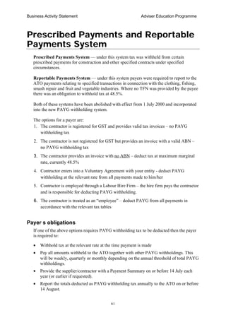 Business Activity Statement Adviser Education Programme
61
Prescribed Payments and Reportable
Payments System
Prescribed Payments System — under this system tax was withheld from certain
prescribed payments for construction and other specified contracts under specified
circumstances.
Reportable Payments System — under this system payers were required to report to the
ATO payments relating to specified transactions in connection with the clothing, fishing,
smash repair and fruit and vegetable industries. Where no TFN was provided by the payee
there was an obligation to withhold tax at 48.5%.
Both of these systems have been abolished with effect from 1 July 2000 and incorporated
into the new PAYG withholding system.
The options for a payer are:
1. The contractor is registered for GST and provides valid tax invoices – no PAYG
withholding tax
2. The contractor is not registered for GST but provides an invoice with a valid ABN –
no PAYG withholding tax
3. The contractor provides an invoice with no ABN – deduct tax at maximum marginal
rate, currently 48.5%
4. Contractor enters into a Voluntary Agreement with your entity - deduct PAYG
withholding at the relevant rate from all payments made to him/her
5. Contractor is employed through a Labour Hire Firm – the hire firm pays the contractor
and is responsible for deducting PAYG withholding.
6. The contractor is treated as an “employee” – deduct PAYG from all payments in
accordance with the relevant tax tables
Payer s obligations
If one of the above options requires PAYG withholding tax to be deducted then the payer
is required to:
• Withhold tax at the relevant rate at the time payment is made
• Pay all amounts withheld to the ATO together with other PAYG withholdings. This
will be weekly, quarterly or monthly depending on the annual threshold of total PAYG
withholdings.
• Provide the supplier/contractor with a Payment Summary on or before 14 July each
year (or earlier if requested).
• Report the totals deducted as PAYG withholding tax annually to the ATO on or before
14 August.
 