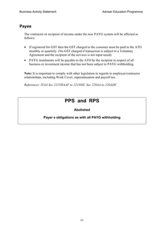 Business Activity Statement Adviser Education Programme
62
Payee
The contractor or recipient of income under the new PAYG system will be affected as
follows:
• If registered for GST then the GST charged to the customer must be paid to the ATO
monthly or quarterly. (No GST charged if transaction is subject to a Voluntary
Agreement and the recipient of the services is not input taxed)
• PAYG instalments will be payable to the ATO by the recipient in respect of all
business or investment income that has not been subject to PAYG withholding.
Note: It is important to comply with other legislation in regards to employee/contractor
relationships, including Work Cover, superannuation and payroll tax.
References: ITAA Sec 221YHAAF to 221YHZ; Sec 220AA to 220AZH
PPS and RPS
Abolished
Payer s obligations as with all PAYG withholding
 
