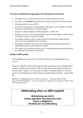Business Activity Statement Adviser Education Programme
64
The need to withhold does not apply in the following circumstances:
1. The supply is one of a series and you have the ABN on permanent record.
2. The payer is an individual and the payment is wholly of a private or domestic nature.
3. The payment does not exceed $50.
4. The whole of the payment is exempt income of the payee e.g. the supplier is an ITEC
(income tax exempt charity) or a public hospital.
5. The payer is already obliged to withhold under the no TFN rule.
6. The payer receives a written statement from the payee that the supply is wholly private
or domestic in nature, or relates to a hobby.
7. The supplier provides a copy of a notice from the Commissioner stating that their
activities are not considered to be an enterprise .
8. The supplier of goods or services is a non-resident that does not have a permanent
establishment, agent or branch office in Australia.
9. The supplier is an individual under the age of 18 and the payment totals less than $120
per week (does not include an employee ).
Validity of ABN quoted:
What obligation does a payer have to verify the validity of an ABN appearing on an
invoice?
There is no obligation, provided that under the given circumstances any reasonable person
would be entitled to assume that the ABN was valid. If the number looks incorrect (e.g. it
has more than 11 digits, or 14 if it belongs to a branch of a bigger business, or it has any
letters in it) It should then be verified with the Australian Business Register – phone 13 72
26.
References: Withholding when an ABN is not quoted — ATO Fact Sheet (12/99);
Q & A PAYG Withholding — what to do when your supplier does not quote an ABN; ITAA
1997 subdivision 50A
Withholding when no ABN supplied
Withholding rate 48.5%
Unless specified circumstances exist
Payee s obligations
Penalties for not withholding
 