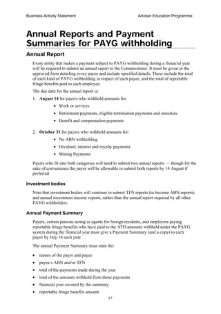 Business Activity Statement Adviser Education Programme
67
Annual Reports and Payment
Summaries for PAYG withholding
Annual Report
Every entity that makes a payment subject to PAYG withholding during a financial year
will be required to submit an annual report to the Commissioner. It must be given in the
approved form detailing every payee and include specified details. These include the total
of each kind of PAYG withholding in respect of each payee, and the total of reportable
fringe benefits paid to each employee.
The due date for the annual report is:
1. August 14 for payers who withhold amounts for:
• Work or services
• Retirement payments, eligible termination payments and annuities
• Benefit and compensation payments
2. October 31 for payers who withhold amounts for:
• No ABN withholding
• Dividend, interest and royalty payments
• Mining Payments
Payers who fit into both categories will need to submit two annual reports — though for the
sake of convenience the payer will be allowable to submit both reports by 14 August if
preferred
Investment bodies
Note that investment bodies will continue to submit TFN reports (to become ABN reports)
and annual investment income reports, rather than the annual report required by all other
PAYG withholders.
Annual Payment Summary
Payers, certain persons acting as agents for foreign residents, and employers paying
reportable fringe benefits who have paid to the ATO amounts withheld under the PAYG
system during the financial year must give a Payment Summary (and a copy) to each
payee by July 14 each year.
The annual Payment Summary must state the:
• names of the payer and payee
• payee s ABN and/or TFN
• total of the payments made during the year
• total of the amounts withheld from those payments
• financial year covered by the summary
• reportable fringe benefits amount
 