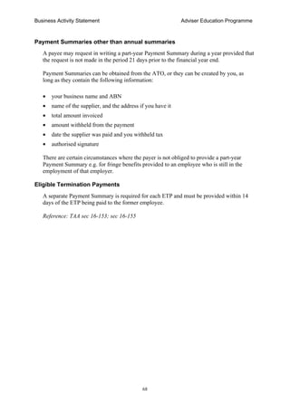 Business Activity Statement Adviser Education Programme
68
Payment Summaries other than annual summaries
A payee may request in writing a part-year Payment Summary during a year provided that
the request is not made in the period 21 days prior to the financial year end.
Payment Summaries can be obtained from the ATO, or they can be created by you, as
long as they contain the following information:
• your business name and ABN
• name of the supplier, and the address if you have it
• total amount invoiced
• amount withheld from the payment
• date the supplier was paid and you withheld tax
• authorised signature
There are certain circumstances where the payer is not obliged to provide a part-year
Payment Summary e.g. for fringe benefits provided to an employee who is still in the
employment of that employer.
Eligible Termination Payments
A separate Payment Summary is required for each ETP and must be provided within 14
days of the ETP being paid to the former employee.
Reference: TAA sec 16-153; sec 16-155
 
