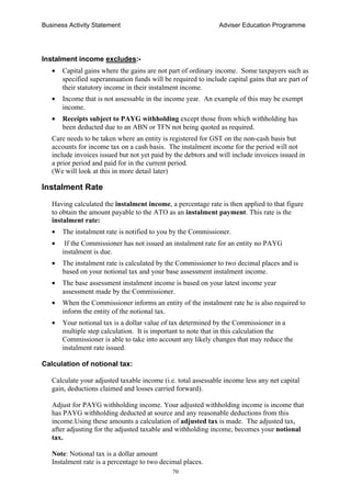Business Activity Statement Adviser Education Programme
70
Instalment income excludes:-
• Capital gains where the gains are not part of ordinary income. Some taxpayers such as
specified superannuation funds will be required to include capital gains that are part of
their statutory income in their instalment income.
• Income that is not assessable in the income year. An example of this may be exempt
income.
• Receipts subject to PAYG withholding except those from which withholding has
been deducted due to an ABN or TFN not being quoted as required.
Care needs to be taken where an entity is registered for GST on the non-cash basis but
accounts for income tax on a cash basis. The instalment income for the period will not
include invoices issued but not yet paid by the debtors and will include invoices issued in
a prior period and paid for in the current period.
(We will look at this in more detail later)
Instalment Rate
Having calculated the instalment income, a percentage rate is then applied to that figure
to obtain the amount payable to the ATO as an instalment payment. This rate is the
instalment rate:
• The instalment rate is notified to you by the Commissioner.
• If the Commissioner has not issued an instalment rate for an entity no PAYG
instalment is due.
• The instalment rate is calculated by the Commissioner to two decimal places and is
based on your notional tax and your base assessment instalment income.
• The base assessment instalment income is based on your latest income year
assessment made by the Commissioner.
• When the Commissioner informs an entity of the instalment rate he is also required to
inform the entity of the notional tax.
• Your notional tax is a dollar value of tax determined by the Commissioner in a
multiple step calculation. It is important to note that in this calculation the
Commissioner is able to take into account any likely changes that may reduce the
instalment rate issued.
Calculation of notional tax:
Calculate your adjusted taxable income (i.e. total assessable income less any net capital
gain, deductions claimed and losses carried forward).
Adjust for PAYG withholding income. Your adjusted withholding income is income that
has PAYG withholding deducted at source and any reasonable deductions from this
income.Using these amounts a calculation of adjusted tax is made. The adjusted tax,
after adjusting for the adjusted taxable and withholding income, becomes your notional
tax.
Note: Notional tax is a dollar amount
Instalment rate is a percentage to two decimal places.
 