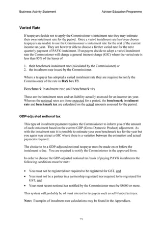 Business Activity Statement Adviser Education Programme
71
Varied Rate
If taxpayers decide not to apply the Commissioner s instalment rate they may estimate
their own instalment rate for the period. Once a varied instalment rate has been chosen
taxpayers are unable to use the Commissioner s instalment rate for the rest of the current
income tax year. They are however able to choose a further varied rate for the next
quarterly payment of PAYG instalment. If taxpayers decide to adopt a varied instalment
rate the Commissioner will charge a general interest charge (GIC) where the varied rate is
less than 85% of the lesser of
1. their benchmark instalment rate (calculated by the Commissioner) or
2. the instalment rate issued by the Commissioner.
Where a taxpayer has adopted a varied instalment rate they are required to notify the
Commissioner of the rate in BAS box T3.
Benchmark instalment rate and benchmark tax
These are the instalment rates and tax liability actually assessed for an income tax year.
Whereas the notional rates are those expected for a period, the benchmark instalment
rate and benchmark tax are calculated on the actual amounts assessed for the period.
GDP-adjusted notional tax
This type of instalment payment requires the Commissioner to inform you of the amount
of each instalment based on the current GDP (Gross Domestic Product) adjustment. As
with the instalment rate it is possible to estimate your own benchmark tax for the year but
you again may attract a GIC where there is a variation between the estimation and actual
payments required.
The choice to be a GDP-adjusted notional taxpayer must be made on or before the
instalment is due. You are required to notify the Commissioner in the approved form.
In order to choose the GDP-adjusted notional tax basis of paying PAYG instalments the
following conditions must be met::
• You must not be registered nor required to be registered for GST, and
• You must not be a partner in a partnership registered nor required to be registered for
GST, and
• Your most recent notional tax notified by the Commissioner must be $8000 or more.
This system will probably be of most interest to taxpayers such as self-funded retirees.
Note: Examples of instalment rate calculations may be found in the Appendices.
 