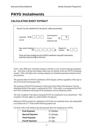 Business Activity Statement Adviser Education Programme
72
PAYG Instalments
CALCULATION SHEET EXTRACT
From 1 July 2000 most Australian taxpayers will have a new system of paying instalment
tax. (For those with pre-June balance dates they are already in the new PAYG instalment
system.) This will replace the existing company tax instalment payments and provisional
tax payments.
The payment dates for PAYG instalments will be largely uniform regardless of the type or
size of an income tax-paying entity.
The payment of the PAYG instalment will be part of the filing of the Business Activity
Statement (BAS) if the entity is registered for GST. If the entity is not registered for GST,
the PAYG instalment will be part of the Instalment Activity Statement (IAS).
The only exception is the option of paying PAYG tax instalments on an annual basis. This
exception will only apply to a small number of taxpayers.
Otherwise PAYG income tax instalments will be due on a quarterly basis, due and payable
on or before the 21st
of the month following quarter end.
For those with a June balance date the payment dates for instalment tax will be
First Payment 21 October
Second Payment 21 January
Third Payment 21 April
Fourth Payment 21 July
Pay As You Go instalment for the period (dates pre-printed)
Once you have worked out your PAYG instalment using the instructions,
write this amount at 5A on the front
Commissioner /
chosen T2
instalment rate
%
New varied instalment Reason for
rate T3 % variation T4
Instalment T1 $
income
 