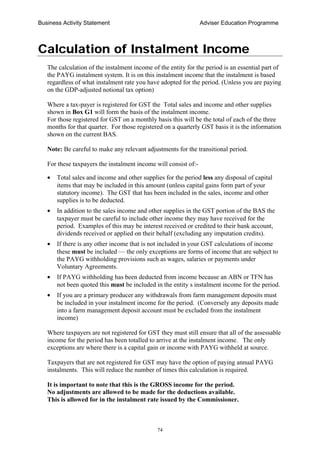 Business Activity Statement Adviser Education Programme
74
Calculation of Instalment Income
The calculation of the instalment income of the entity for the period is an essential part of
the PAYG instalment system. It is on this instalment income that the instalment is based
regardless of what instalment rate you have adopted for the period. (Unless you are paying
on the GDP-adjusted notional tax option)
Where a tax-payer is registered for GST the Total sales and income and other supplies
shown in Box G1 will form the basis of the instalment income.
For those registered for GST on a monthly basis this will be the total of each of the three
months for that quarter. For those registered on a quarterly GST basis it is the information
shown on the current BAS.
Note: Be careful to make any relevant adjustments for the transitional period.
For these taxpayers the instalment income will consist of:-
• Total sales and income and other supplies for the period less any disposal of capital
items that may be included in this amount (unless capital gains form part of your
statutory income). The GST that has been included in the sales, income and other
supplies is to be deducted.
• In addition to the sales income and other supplies in the GST portion of the BAS the
taxpayer must be careful to include other income they may have received for the
period. Examples of this may be interest received or credited to their bank account,
dividends received or applied on their behalf (excluding any imputation credits).
• If there is any other income that is not included in your GST calculations of income
these must be included — the only exceptions are forms of income that are subject to
the PAYG withholding provisions such as wages, salaries or payments under
Voluntary Agreements.
• If PAYG withholding has been deducted from income because an ABN or TFN has
not been quoted this must be included in the entity s instalment income for the period.
• If you are a primary producer any withdrawals from farm management deposits must
be included in your instalment income for the period. (Conversely any deposits made
into a farm management deposit account must be excluded from the instalment
income)
Where taxpayers are not registered for GST they must still ensure that all of the assessable
income for the period has been totalled to arrive at the instalment income. The only
exceptions are where there is a capital gain or income with PAYG withheld at source.
Taxpayers that are not registered for GST may have the option of paying annual PAYG
instalments. This will reduce the number of times this calculation is required.
It is important to note that this is the GROSS income for the period.
No adjustments are allowed to be made for the deductions available.
This is allowed for in the instalment rate issued by the Commissioner.
 