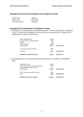 Business Activity Statement Adviser Education Programme
75
Examples of income to be included in the instalment income
Gross sales _ Interest
Gross rents _ Dividends
Fees for services _ Royalties
Examples for the calculation of instalment income
1. Mrs Martin is a sole trader and has a hairdressing salon. She has an ABN and is registered
for GST. She owns the building next door and receives commercial rent. During a three
month period she has also sold an asset
Sales (including GST) 55,000
Commercial rent (including GST) 3,300
Interest 150
Sale of an asset 5500
Total Receipts 63,950 = BAS Box G1
Less capital item (net of GST) 5,000
Less GST 5,800 = BAS Box G9
Instalment income for quarter 53,150 = BAS Box T1
2. JC Plumbing Services. Details for the three month period 1 July 2000 to 30 September
2000.
Plumbing Services 44,000
Gross income from voluntary agreement 3,000
(20% deducted, $600 at source) ______
Total receipts 47,000 = BAS Box G1
Less Voluntary agreement earnings 3,000
GST 4,000 = BAS Box G9
Instalment income for quarter $40,000 = BAS Box T1
 