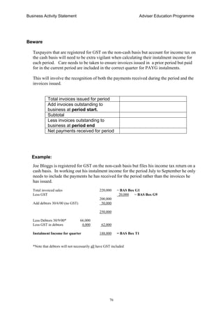 Business Activity Statement Adviser Education Programme
76
Beware
Taxpayers that are registered for GST on the non-cash basis but account for income tax on
the cash basis will need to be extra vigilant when calculating their instalment income for
each period. Care needs to be taken to ensure invoices issued in a prior period but paid
for in the current period are included in the correct quarter for PAYG instalments.
This will involve the recognition of both the payments received during the period and the
invoices issued.
Total invoices issued for period
Add invoices outstanding to
business at period start.
Subtotal
Less invoices outstanding to
business at period end
Net payments received for period
Example:
Joe Bloggs is registered for GST on the non-cash basis but files his income tax return on a
cash basis. In working out his instalment income for the period July to September he only
needs to include the payments he has received for the period rather than the invoices he
has issued.
Total invoiced sales 220,000 = BAS Box G1
Less GST 20,000 = BAS Box G9
200,000
Add debtors 30/6/00 (no GST) 50,000
250,000
Less Debtors 30/9/00* 66,000
Less GST in debtors 4,000 62,000
Instalment Income for quarter 188,000 = BAS Box T1
*Note that debtors will not necessarily all have GST included
 