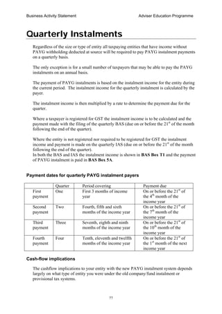 Business Activity Statement Adviser Education Programme
77
Quarterly Instalments
Regardless of the size or type of entity all taxpaying entities that have income without
PAYG withholding deducted at source will be required to pay PAYG instalment payments
on a quarterly basis.
The only exception is for a small number of taxpayers that may be able to pay the PAYG
instalments on an annual basis.
The payment of PAYG instalments is based on the instalment income for the entity during
the current period. The instalment income for the quarterly instalment is calculated by the
payer.
The instalment income is then multiplied by a rate to determine the payment due for the
quarter.
Where a taxpayer is registered for GST the instalment income is to be calculated and the
payment made with the filing of the quarterly BAS (due on or before the 21st
of the month
following the end of the quarter).
Where the entity is not registered nor required to be registered for GST the instalment
income and payment is made on the quarterly IAS (due on or before the 21st
of the month
following the end of the quarter).
In both the BAS and IAS the instalment income is shown in BAS Box T1 and the payment
of PAYG instalment is paid in BAS Box 5A.
Payment dates for quarterly PAYG instalment payers
Quarter Period covering Payment due
First
payment
One First 3 months of income
year
On or before the 21st
of
the 4th
month of the
income year
Second
payment
Two Fourth, fifth and sixth
months of the income year
On or before the 21st
of
the 7th
month of the
income year
Third
payment
Three Seventh, eighth and ninth
months of the income year
On or before the 21st
of
the 10th
month of the
income year
Fourth
payment
Four Tenth, eleventh and twelfth
months of the income year
On or before the 21st
of
the 1st
month of the next
income year
Cash-flow implications
The cashflow implications to your entity with the new PAYG instalment system depends
largely on what type of entity you were under the old company/fund instalment or
provisional tax systems.
 