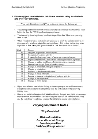 Business Activity Statement Adviser Education Programme
85
2. Estimating your own instalment rate for the period or using an instalment
rate previously estimated.
Your varied instalment rate X Your instalment income for that quarter
• You are required to inform the Commissioner of your estimated instalment rate on or
before the date the PAYG instalment payment is due.
• This is done by inserting the rate you have adopted into Box T3 on your quarterly
BAS or IAS.
• When you adopt a varied instalment rate you need to notify the Commissioner as to
the reason why you have adopted the estimated rate. This is done by inserting a two
digit code in Box T4 of your quarterly BAS or IAS. The codes are as follows
Code Reason
01 Mergers, acquisitions and takeovers
02 Cessation of business activity
03 Expected utilisation of losses of a revenue or capital nature
04 Significant (abnormal) transactions affecting income or expenses
05 Change in trading conditions affecting income or expenses
06 Domestic or foreign financial market changes
07 Change in investment strategies or policies
08 Change in product mix
09 Business expansion or contraction
10 Change in entity structure
11 Internal or external restructuring of business activity
12 Change in any legislation
13 Change in profit margin
• If you have adopted a varied rate during an income year you are unable to return to
using the Commissioner s instalment rate until the first quarter of the following
income year.
• If there is a variation between the PAYG instalments that you were liable to pay under
the benchmark instalment rate (rate based on your assessed tax for the income year)
and the varied rate you adopted you may be liable for a general interest charge.
Varying Instalment Rates
Why Consider?
Risks of variation
General Interest Charge
Possible penalties
Cashflow if large washup
 