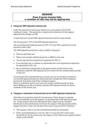 Business Activity Statement Adviser Education Programme
86
BEWARE
Even if gross income falls,
a variation of rate may not be appropriate
3. Using the GDP-adjusted notional rate
Under this option the Commissioner informs you every quarter of the PAYG
instalment to make. The amount due is based on the notional tax for the taxpayer
adjusted for the changes in GDP.
A fresh election to use the GDP-adjusted notional tax must be made annually.
The first payment is 25% of the GDP-adjusted notional tax
The second third and fourth payments are 50%, 75% and 100% respectively less the
payments made to date.
The GDP-adjusted notional rate is only available to taxpayers:-
• Who are individuals and
• Whose most recently notified notional tax is $8000 or more and
• Are not registered nor required to be registered for GST, or
• Is an individual who is a partner in a partnership that is not registered nor required to
be registered for GST, and
• Have notified the Commissioner in the approved form of their choice to pay
instalments under the GDP-adjusted rate on or before the first instalment payment date
for the year.
If you become GST registered during an income year you are not able to continue to
use the GDP-adjusted notional tax method and must calculate the PAYG instalment
payment for that quarter and all later instalment quarters.
However if during an income year your most recently notified notional tax drops
below $8000 you are able to continue using the GDP-adjusted notional rate for the
remainder of that income year.
4. Taxpayer s estimation of benchmark tax for GDP-adjusted notional tax.
Individuals are required to notify the Commissioner of their decision to calculate
their own benchmark tax for the purposes of calculating their GDP-adjusted notional
tax. In later quarters unless the individual decides to again vary the estimated
benchmark tax the Commissioner will advise the taxpayer of the due amount and the
taxpayer then has 21 days from the date of the notice to pay the PAYG instalment.
• The taxpayer is able to vary the estimated benchmark tax each quarter.
• If the varied benchmark tax is too low, that is it is less than 85% of the actual
benchmark tax for the income year, the taxpayer will be liable to pay a general interest
charge on the shortfall.
 