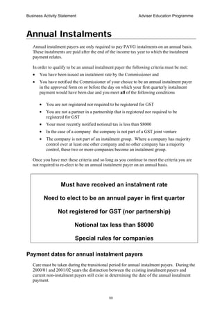 Business Activity Statement Adviser Education Programme
88
Annual Instalments
Annual instalment payers are only required to pay PAYG instalments on an annual basis.
These instalments are paid after the end of the income tax year to which the instalment
payment relates.
In order to qualify to be an annual instalment payer the following criteria must be met:
• You have been issued an instalment rate by the Commissioner and
• You have notified the Commissioner of your choice to be an annual instalment payer
in the approved form on or before the day on which your first quarterly instalment
payment would have been due and you meet all of the following conditions
• You are not registered nor required to be registered for GST
• You are not a partner in a partnership that is registered nor required to be
registered for GST
• Your most recently notified notional tax is less than $8000
• In the case of a company the company is not part of a GST joint venture
• The company is not part of an instalment group. Where a company has majority
control over at least one other company and no other company has a majority
control, these two or more companies become an instalment group.
Once you have met these criteria and so long as you continue to meet the criteria you are
not required to re-elect to be an annual instalment payer on an annual basis.
Must have received an instalment rate
Need to elect to be an annual payer in first quarter
Not registered for GST (nor partnership)
Notional tax less than $8000
Special rules for companies
Payment dates for annual instalment payers
Care must be taken during the transitional period for annual instalment payers. During the
2000/01 and 2001/02 years the distinction between the existing instalment payers and
current non-instalment payers still exist in determining the date of the annual instalment
payment.
 