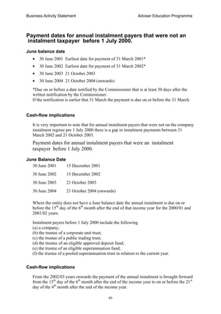 Business Activity Statement Adviser Education Programme
89
Payment dates for annual instalment payers that were not an
instalment taxpayer before 1 July 2000.
June balance date
• 30 June 2001 Earliest date for payment of 31 March 2001*
• 30 June 2002 Earliest date for payment of 31 March 2002*
• 30 June 2003 21 October 2003
• 30 June 2004 21 October 2004 (onwards)
*Due on or before a date notified by the Commissioner that is at least 30 days after the
written notification by the Commissioner.
If the notification is earlier that 31 March the payment is due on or before the 31 March.
Cash-flow implications
It is very important to note that for annual instalment payers that were not on the company
instalment regime pre 1 July 2000 there is a gap in instalment payments between 31
March 2002 and 21 October 2003.
Payment dates for annual instalment payers that were an instalment
taxpayer before 1 July 2000.
June Balance Date
30 June 2001 15 December 2001
30 June 2002 15 December 2002
30 June 2003 21 October 2003
30 June 2004 21 October 2004 (onwards)
Where the entity does not have a June balance date the annual instalment is due on or
before the 15th
day of the 6th
month after the end of that income year for the 2000/01 and
2001/02 years.
Instalment payers before 1 July 2000 include the following
(a) a company;
(b) the trustee of a corporate unit trust;
(c) the trustee of a public trading trust;
(d) the trustee of an eligible approved deposit fund;
(e) the trustee of an eligible superannuation fund;
(f) the trustee of a pooled superannuation trust in relation to the current year.
Cash-flow implications
From the 2002/03 years onwards the payment of the annual instalment is brought forward
from the 15th
day of the 6th
month after the end of the income year to on or before the 21st
day of the 4th
month after the end of the income year.
 