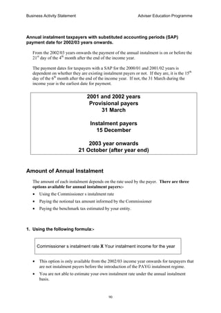 Business Activity Statement Adviser Education Programme
90
Annual instalment taxpayers with substituted accounting periods (SAP)
payment date for 2002/03 years onwards.
From the 2002/03 years onwards the payment of the annual instalment is on or before the
21st
day of the 4th
month after the end of the income year.
The payment dates for taxpayers with a SAP for the 2000/01 and 2001/02 years is
dependent on whether they are existing instalment payers or not. If they are, it is the 15th
day of the 6th
month after the end of the income year. If not, the 31 March during the
income year is the earliest date for payment.
2001 and 2002 years
Provisional payers
31 March
Instalment payers
15 December
2003 year onwards
21 October (after year end)
Amount of Annual Instalment
The amount of each instalment depends on the rate used by the payer. There are three
options available for annual instalment payers:-
• Using the Commissioner s instalment rate
• Paying the notional tax amount informed by the Commissioner
• Paying the benchmark tax estimated by your entity.
1. Using the following formula:-
Commissioner s instalment rate X Your instalment income for the year
• This option is only available from the 2002/03 income year onwards for taxpayers that
are not instalment payers before the introduction of the PAYG instalment regime.
• You are not able to estimate your own instalment rate under the annual instalment
basis.
 