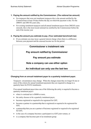 Business Activity Statement Adviser Education Programme
91
1. Paying the amount notified by the Commissioner. (The notional tax amount)
• For taxpayers that were not instalment taxpayers this is the amount notified by the
Commissioner at least 30 days before the day on which the payment is due. For the
2000/01 and 2001/02 years only.
• For existing instalment taxpayers and all annual instalment payers from 2002/03 years
onwards, this is the most recent notional tax notified by the Commissioner before the
end of the income year
2. Paying the amount you estimate to pay. (Your estimated benchmark tax)
• If you estimate you may incur a general interest charge where there is a difference
between your payment and the assessed income tax for the period.
Commissioner s instalment rate
Pay amount notified by Commissioner
Pay amount you estimate
Note a company can use either option
An individual can only use the last two
Changing from an annual instalment payer to a quarterly instalment payer.
Taxpayers circumstances may change. When the changes mean they no longer fit one or
more of the criteria for annual instalment payments they are required to change to a
quarterly basis for PAYG instalments.
If an annual instalment payer does one of the following the entity is required to become a
quarterly instalment payer:-
• when it s notional tax is $8000 or more,
• the entity chooses to be a quarterly instalment payer,
• becomes registered or required to be registered for GST,
• becomes a partner in a partnership that is registered or required to be registered for
GST,
• a partnership that you are a partner of becomes registered or required to be registered
for GST,
• in the case of a company becomes a participant in a GST joint venture, or
• is a company that becomes part of an instalment group.
 