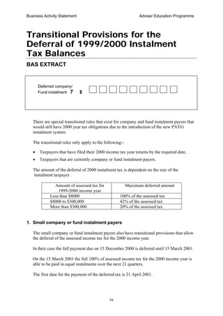 Business Activity Statement Adviser Education Programme
94
Transitional Provisions for the
Deferral of 1999/2000 Instalment
Tax Balances
BAS EXTRACT
There are special transitional rules that exist for company and fund instalment payers that
would still have 2000 year tax obligations due to the introduction of the new PAYG
instalment system.
The transitional rules only apply to the following:-
• Taxpayers that have filed their 2000 income tax year returns by the required date,
• Taxpayers that are currently company or fund instalment payers.
The amount of the deferral of 2000 instalment tax is dependent on the size of the
instalment taxpayer .
Amount of assessed tax for
1999-2000 income year
Maximum deferred amount
Less than $8000 100% of the assessed tax
$8000 to $300,000 42% of the assessed tax
More than $300,000 20% of the assessed tax
1. Small company or fund instalment payers
The small company or fund instalment payers also have transitional provisions that allow
the deferral of the assessed income tax for the 2000 income year.
In their case the full payment due on 15 December 2000 is deferred until 15 March 2001.
On the 15 March 2001 the full 100% of assessed income tax for the 2000 income year is
able to be paid in equal instalments over the next 21 quarters.
The first date for the payment of the deferred tax is 21 April 2001.
Deferred company/
Fund instalment 7 $
 