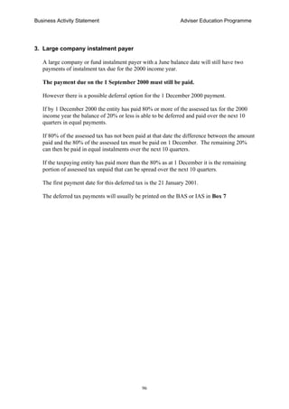 Business Activity Statement Adviser Education Programme
96
3. Large company instalment payer
A large company or fund instalment payer with a June balance date will still have two
payments of instalment tax due for the 2000 income year.
The payment due on the 1 September 2000 must still be paid.
However there is a possible deferral option for the 1 December 2000 payment.
If by 1 December 2000 the entity has paid 80% or more of the assessed tax for the 2000
income year the balance of 20% or less is able to be deferred and paid over the next 10
quarters in equal payments.
If 80% of the assessed tax has not been paid at that date the difference between the amount
paid and the 80% of the assessed tax must be paid on 1 December. The remaining 20%
can then be paid in equal instalments over the next 10 quarters.
If the taxpaying entity has paid more than the 80% as at 1 December it is the remaining
portion of assessed tax unpaid that can be spread over the next 10 quarters.
The first payment date for this deferred tax is the 21 January 2001.
The deferred tax payments will usually be printed on the BAS or IAS in Box 7
 