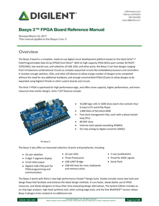 1300HenleyCourt
Pullman,WA99163
509.334.6306
www.digilentinc.com
Basys 3™ FPGA Board Reference Manual
RevisedMarch23,2017
ThismanualappliestotheBasys3rev.C
DOC#: 502-183 Copyright Digilent, Inc. All rights reserved.
Other product and company names mentioned may be trademarks of their respective owners. Page 1 of 19
Overview
The Basys 3 board is a complete, ready-to-use digital circuit development platform based on the latest Artix®-7
Field Programmable Gate Array (FPGA) from Xilinx®. With its high-capacity FPGA (Xilinx part number XC7A35T-
1CPG236C), low overall cost, and collection of USB, VGA, and other ports, the Basys 3 can host designs ranging
from introductory combinational circuits to complex sequential circuits like embedded processors and controllers.
It includes enough switches, LEDs, and other I/O devices to allow a large number of designs to be completed
without the need for any additional hardware, and enough uncommitted FPGA I/O pins to allow designs to be
expanded using Digilent Pmods or other custom boards and circuits.
The Artix-7 FPGA is optimized for high performance logic, and offers more capacity, higher performance, and more
resources than earlier designs. Artix-7 35T features include:
The Basys 3 also offers an improved collection of ports and peripherals, including:
 16 user switches  16 user LEDs  5 user pushbuttons
 4-digit 7-segment display  Three Pmod ports  Pmod for XADC signals
 12-bit VGA output  USB-UART Bridge  Serial Flash
 Digilent USB-JTAG port for
FPGA programming and
communication
 USB HID Host for mice, keyboards
and memory sticks
The Basys 3 works with Xilinx's new high-performance Vivado™ Design Suite. Vivado includes many new tools and
design flows that facilitate and enhance the latest design methods. It runs faster, allows better use of FPGA
resources, and allows designers to focus their time evaluating design alternatives. The System Edition includes an
on-chip logic analyzer, high-level synthesis tool, other cutting-edge tools, and the free WebPACK™ version allows
Basys 3 designs to be created at no additional cost.
The Basys 3.
 33,280 logic cells in 5200 slices (each slice contains four
6-input LUTs and 8 flip-flops)
 1,800 Kbits of fast block RAM
 Five clock management tiles, each with a phase-locked
loop (PLL)
 90 DSP slices
 Internal clock speeds exceeding 450MHz
 On-chip analog-to-digital converter (XADC)
 