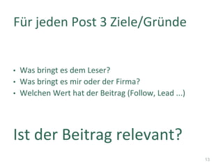 •  Was	bringt	es	dem	Leser?	
•  Was	bringt	es	mir	oder	der	Firma?	
•  Welchen	Wert	hat	der	Beitrag	(Follow,	Lead	...)	
Ist	der	Beitrag	relevant?	
Für	jeden	Post	3	Ziele/Gründe	
13
 