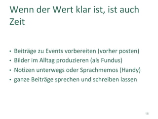 •  Beiträge	zu	Events	vorbereiten	(vorher	posten)	
•  Bilder	im	Alltag	produzieren	(als	Fundus)	
•  No]zen	unterwegs	oder	Sprachmemos	(Handy)	
•  ganze	Beiträge	sprechen	und	schreiben	lassen	
Wenn	der	Wert	klar	ist,	ist	auch	
Zeit	
16
 