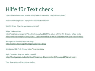 Hilfe	für	Text	check	
Text	auf	Verständlichkeit	prüfen		hTp://www.schreiblabor.com/textlabor/ﬁller/		
	
Verständlichkeit	prüfen:		hTp://www.leichtlesbar.ch/html		
	
Bullshit	Bingo:		hTp://www.blablameter.de/		
	
Billige	Tricks	meiden:		
hTp://blog.tagesanzeiger.ch/deadline/index.php/2262/the-return-	of-the-shit-detector-billige-tricks		
hTp://www.seubert-pr.de/blog/2015/11/16/fuellwoerter-in-texten-streichen-oder-sparsam-einsetzen/	
	
Beiträge	zum	Thema	Corporate	Blogs	
hTps://corporate-dialog.ch/category/corporate-blog/	
	
Beiträge	zu	SEO	Proﬁ-Niveau	hTps://moz.com/blog	
	
Buch	Corporate	Blog	von	Meike	Leopold		
hTps://books.google.ch/books/about/Corporate_Blogs.html?id=PiWwAgAAQBAJ&redir_esc=y	
	
Tipp:	Blog	Autoren	Checkliste	erstellen	
	
 