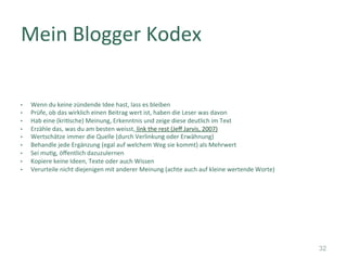 •  Wenn	du	keine	zündende	Idee	hast,	lass	es	bleiben	
•  Prüfe,	ob	das	wirklich	einen	Beitrag	wert	ist,	haben	die	Leser	was	davon	
•  Hab	eine	(kri]sche)	Meinung,	Erkenntnis	und	zeige	diese	deutlich	im	Text	
•  Erzähle	das,	was	du	am	besten	weisst,	link	the	rest	(Jeﬀ	Jarvis,	2007)	
•  Wertschätze	immer	die	Quelle	(durch	Verlinkung	oder	Erwähnung)	
•  Behandle	jede	Ergänzung	(egal	auf	welchem	Weg	sie	kommt)	als	Mehrwert	
•  Sei	mu]g,	öﬀentlich	dazuzulernen	
•  Kopiere	keine	Ideen,	Texte	oder	auch	Wissen	
•  Verurteile	nicht	diejenigen	mit	anderer	Meinung	(achte	auch	auf	kleine	wertende	Worte)	
	
	
	
	
	
Mein	Blogger	Kodex	
32
 