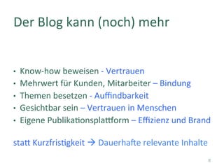 •  Know-how	beweisen	-	Vertrauen	
•  Mehrwert	für	Kunden,	Mitarbeiter	–	Bindung	
•  Themen	besetzen	-	Auﬃndbarkeit		
•  Gesichtbar	sein	–	Vertrauen	in	Menschen	
•  Eigene	Publika]onspla^orm	–	Eﬃzienz	und	Brand	
	
staT	Kurzfris]gkeit	à	Dauerha_e	relevante	Inhalte	
Der	Blog	kann	(noch)	mehr	
8
 