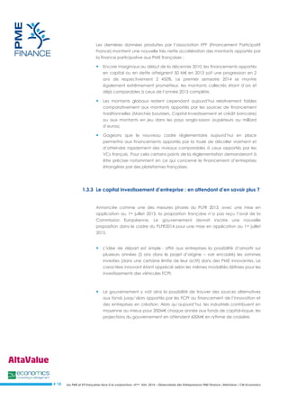 Les PME et ETI françaises face à la conjoncture –3ème trim. 2014 – Observatoire des Entrepreneurs PME Finance /AltaValue / CM Economics 
# 18 
Les dernières données produites par l’association FPF (Financement Participatif France) montrent une nouvelle très nette accélération des montants apportés par la finance participative aux PME françaises : 
 Encore marginaux au début de la décennie 2010, les financements apportés en capital ou en dette atteignent 50 M€ en 2013 soit une progression en 2 ans de respectivement 2 450%. Le premier semestre 2014 se montre également extrêmement prometteur, les montants collectés étant d’ors et déjà comparables à ceux de l’année 2013 complète. 
 Les montants globaux restent cependant aujourd’hui relativement faibles comparativement aux montants apportés par les sources de financement traditionnelles (Marchés boursiers, Capital Investissement et crédit bancaire) ou aux montants en jeu dans les pays anglo-saxon (supérieurs au milliard d’euros). 
 Gageons que le nouveau cadre réglementaire aujourd’hui en place permettra aux financements apportés par la foule de décoller vraiment et d’atteindre rapidement des niveaux comparables à ceux apportés par les VCs français. Pour cela certains points de la réglementation demanderont à être préciser notamment en ce qui concerne le financement d’entreprises étrangères par des plateformes françaises. 
1.3.3 Le capital investissement d’entreprise : en attendant d’en savoir plus ? 
Annoncée comme une des mesures phares du PLFR 2013, avec une mise en application au 1er juillet 2013, la proposition française n’a pas reçu l’aval de la Commission Européenne. Le gouvernement devrait inscrire une nouvelle proposition dans le cadre du PLFR2014 pour une mise en application au 1er juillet 2015. 
 L’idée de départ est simple : offrir aux entreprises la possibilité d’amortir sur plusieurs années (5 ans dans le projet d’origine – voir encadré) les sommes investies (dans une certaine limite de leur actif) dans des PME innovantes. Le caractère innovant étant apprécié selon les mêmes modalités définies pour les investissements des véhicules FCPI. 
 Le gouvernement y voit ainsi la possibilité de trouver des sources alternatives aux fonds jusqu’alors apportés par les FCPI au financement de l’innovation et des entreprises en création. Alors qu’aujourd’hui, les industriels contribuent en moyenne au mieux pour 200M€ chaque année aux fonds de capital-risque, les projections du gouvernement en attendent 600M€ en rythme de croisière. 
 