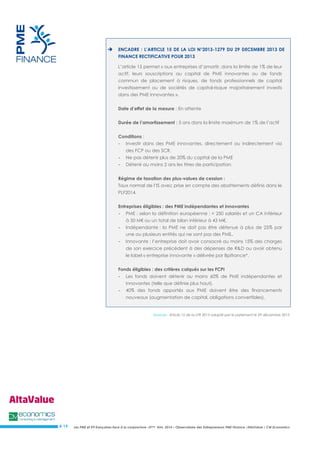 Les PME et ETI françaises face à la conjoncture –3ème trim. 2014 – Observatoire des Entrepreneurs PME Finance /AltaValue / CM Economics 
# 19 
 ENCADRE : L’ARTICLE 15 DE LA LOI N°2013-1279 DU 29 DECEMBRE 2013 DE FINANCE RECTIFICATIVE POUR 2013 L’article 15 permet « aux entreprises d’amortir, dans la limite de 1% de leur actif, leurs souscriptions au capital de PME innovantes ou de fonds commun de placement à risques, de fonds professionnels de capital investissement ou de sociétés de capital-risque majoritairement investis dans des PME innovantes ». Date d’effet de la mesure : En attente Durée de l’amortissement : 5 ans dans la limite maximum de 1% de l’actif Conditions : - Investir dans des PME innovantes, directement ou indirectement via des FCP ou des SCR. - Ne pas détenir plus de 20% du capital de la PME - Détenir au moins 2 ans les titres de participation. Régime de taxation des plus-values de cession : Taux normal de l’IS avec prise en compte des abattements définis dans le PLF2014. Entreprises éligibles : des PME indépendantes et innovantes - PME : selon la définition européenne : < 250 salariés et un CA inférieur à 50 M€ ou un total de bilan inférieur à 43 M€. - Indépendante : la PME ne doit pas être détenue à plus de 25% par une ou plusieurs entités qui ne sont pas des PME. - Innovante : l’entreprise doit avoir consacré au moins 15% des charges de son exercice précédent à des dépenses de R&D ou avoir obtenu le label « entreprise innovante » délivrée par Bpifrance*. Fonds éligibles : des critères calqués sur les FCPI - Les fonds doivent détenir au moins 60% de PME indépendantes et innovantes (telle que définie plus haut). - 40% des fonds apportés aux PME doivent être des financements nouveaux (augmentation de capital, obligations convertibles). 
Sources : Article 15 de la LFR 2013 adopté par le parlement le 29 décembre 2013 
 