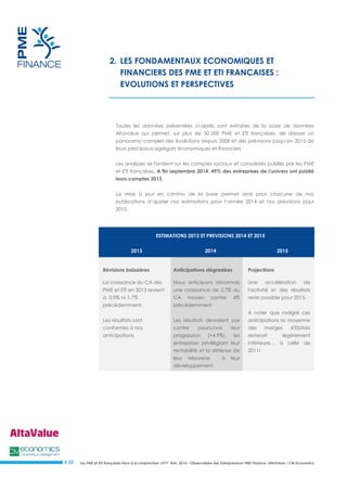 Les PME et ETI françaises face à la conjoncture –3ème trim. 2014 – Observatoire des Entrepreneurs PME Finance /AltaValue / CM Economics 
# 20 
2. LES FONDAMENTAUX ECONOMIQUES ET FINANCIERS DES PME ET ETI FRANCAISES : EVOLUTIONS ET PERSPECTIVES 
Toutes les données présentées ci-après sont extraites de la base de données Altavalue qui permet, sur plus de 50 000 PME et ETI françaises, de dresser un panorama complet des évolutions depuis 2008 et des prévisions jusqu’en 2015 de leurs principaux agrégats économiques et financiers 
Les analyses se fondent sur les comptes sociaux et consolidés publiés par les PME et ETI françaises. A fin septembre 2014, 49% des entreprises de l’univers ont publié leurs comptes 2013. 
La mise à jour en continu de la base permet ainsi pour chacune de nos publications d’ajuster nos estimations pour l’année 2014 et nos prévisions pour 2015. 
ESTIMATIONS 2013 ET PREVISIONS 2014 ET 2015 2013 2014 2015 Révisions baissières Anticipations dégradées Projections La croissance du CA des PME et ETI en 2013 revient à 0,9% vs 1,7% précédemment. Les résultats sont conformes à nos anticipations. Nous anticipons désormais une croissance de 2,7% du CA moyen contre 4% précédemment Les résultats devraient par contre poursuivre leur progression (+4,9%), les entreprises privilégiant leur rentabilité et la défense de leur trésorerie à leur développement. Une accélération de l'activité et des résultats reste possible pour 2015. A noter que malgré ces anticipations la moyenne des marges d'Ebitda resterait légèrement inférieure… à celle de 2011! 
 