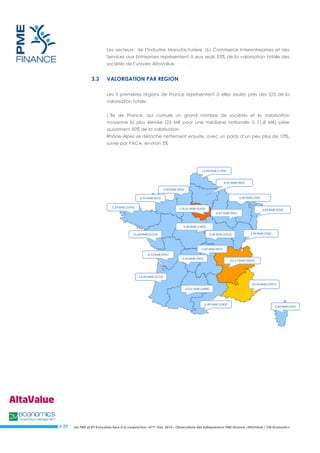 Les PME et ETI françaises face à la conjoncture –3ème trim. 2014 – Observatoire des Entrepreneurs PME Finance /AltaValue / CM Economics 
# 29 
Les secteurs de l’Industrie Manufacturière, du Commerce Interentreprises et des Services aux Entreprises représentent à eux seuls 53% de la valorisation totale des sociétés de l’univers AltaValue. 
3.3 VALORISATION PAR REGION 
Les 3 premières régions de France représentent à elles seules près des 2/3 de la valorisation totale. 
L’île de France, qui cumule un grand nombre de sociétés et la valorisation moyenne la plus élevée (22 M€ pour une médiane nationale à 11,8 M€) pèse quasiment 50% de la valorisation. 
Rhône-Alpes se détache nettement ensuite, avec un poids d’un peu plus de 10%, suivie par PACA, environ 5% 
 