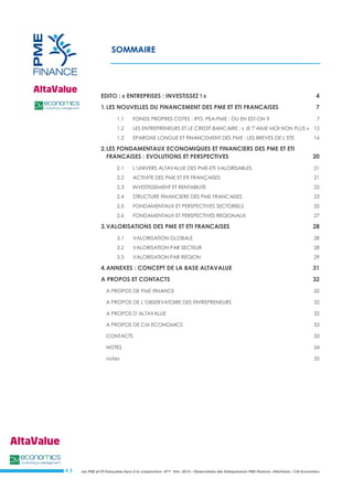 Les PME et ETI françaises face à la conjoncture –3ème trim. 2014 – Observatoire des Entrepreneurs PME Finance /AltaValue / CM Economics 
# 3 
SOMMAIRE 
EDITO : « ENTREPRISES : INVESTISSEZ ! » 4 
1. LES NOUVELLES DU FINANCEMENT DES PME ET ETI FRANCAISES 7 
1.1 FONDS PROPRES COTES : IPO, PEA-PME : OU EN EST-ON ? 7 
1.2 LES ENTREPRENEURS ET LE CREDIT BANCAIRE : « JE T’AIME MOI NON PLUS » 12 
1.3 EPARGNE LONGUE ET FINANCEMENT DES PME : LES BREVES DE L’ETE 16 
2. LES FONDAMENTAUX ECONOMIQUES ET FINANCIERS DES PME ET ETI FRANCAISES : EVOLUTIONS ET PERSPECTIVES 20 
2.1 L’UNIVERS ALTAVALUE DES PME-ETI VALORISABLES 21 
2.2 ACTIVITE DES PME ET ETI FRANÇAISES 21 
2.3 INVESTISSEMENT ET RENTABILITE 22 
2.4 STRUCTURE FINANCIERE DES PME FRANCAISES 23 
2.5 FONDAMENTAUX ET PERSPECTIVES SECTORIELS 25 
2.6 FONDAMENTAUX ET PERSPECTIVES REGIONAUX 27 
3. VALORISATIONS DES PME ET ETI FRANCAISES 28 
3.1 VALORISATION GLOBALE 28 
3.2 VALORISATION PAR SECTEUR 28 
3.3 VALORISATION PAR REGION 29 
4. ANNEXES : CONCEPT DE LA BASE ALTAVALUE 31 
A PROPOS ET CONTACTS 32 
A PROPOS DE PME FINANCE 32 
A PROPOS DE L’OBSERVATOIRE DES ENTREPRENEURS 32 
A PROPOS D’ALTAVALUE 32 
A PROPOS DE CM ECONOMICS 33 
CONTACTS 33 
NOTES 34 
notes 35 
 