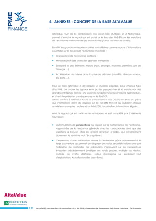 Les PME et ETI françaises face à la conjoncture –3ème trim. 2014 – Observatoire des Entrepreneurs PME Finance /AltaValue / CM Economics 
# 31 
4. ANNEXES : CONCEPT DE LA BASE ALTAVALUE 
AltaValue, fruit de la combinaison des savoir-faire d’Altares et d’AlphaValue, permet d’enrichir le regard qui est porté sur le tissu des PME-ETI par les variations de l’économie internationale (la situation des grands donneurs d’ordres). 
En effet les grandes entreprises cotées sont utilisées comme source d’informations essentielle sur le devenir de l’économie mondiale : 
 Organisation de l’économie en filière ; 
 Mondialisation des profits des grandes entreprises ; 
 Sensibilité à des éléments macro (taux, change, matières première, prix de l’énergie …) ; 
 Accélération du rythme dans la prise de décision (mobilité, réseaux sociaux, big data …). 
Pour ce faire AltaValue a développé un modèle capable, pour chaque type d’activité, de capter les signaux émis par les perspectives et la valorisation des grandes entreprises cotées (470 sociétés européennes couvertes par AlphaValue), et d’en interpréter les conséquences sur les PME-ETI. 
Altares amène à AltaValue toute sa connaissance de l’univers des PME-ETI, grâce aux informations dont elle dispose sur les 100 000 PME-ETI qui publient chaque année leurs comptes : secteur d’activité (700), localisation, informations légales… 
Ainsi, le regard qui est porté sur les entreprises se voit complété par 2 éléments nouveaux : 
 La formulation de perspectives qui repose sur la performance de l’entreprise, rapprochée de la tendance générale chez les comparables ainsi que des variations à l’oeuvre chez les grands donneurs d’ordres, qui conditionnent clairement la santé de tout l’éco-système ; 
 L’expression d’une valorisation propre à l’entreprise grâce notamment à la large couverture qui permet de dégager des ratios sectoriels solides ainsi que l’utilisation de méthodes de valorisation s’appuyant sur les perspectives évoquées précédemment (multiple des fonds propres, multiple du résultat, multiple du chiffre d'affaires, valeur d'entreprise sur excédent brut d'exploitation, Actualisation des cash-flows). 
 