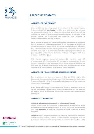 Les PME et ETI françaises face à la conjoncture –3ème trim. 2014 – Observatoire des Entrepreneurs PME Finance /AltaValue / CM Economics 
# 32 
A PROPOS ET CONTACTS 
A PROPOS DE PME FINANCE 
Créée en 2010 par des entrepreneurs, des investisseurs et des professionnels du financement des PME, PME Finance s’est bâtie avec la conviction que la France ne retrouvera le chemin de la croissance économique qu’en finançant une multitude de projets d’entrepreneurs. L’association soutient la nécessité d’une réforme globale du financement des entreprises pour accélérer le développement des TPE, des PME et des ETI. 
Elle se propose de donner aux créateurs et dirigeants d’entreprises les moyens de franchir les seuils qui brident leur croissance et qui provoquent le manque de sociétés moyennes en France: accès au capital, internationalisation, innovation. Pour cela, l’association favorise le partage de bonnes pratiques de financement des PME en Europe et à l’international et elle accompagne la réflexion des pouvoirs publics sur les mesures destinées à renforcer l’émergence d’ETI et la croissance des PME françaises. 
PME Finance regroupe aujourd’hui quelque 250 membres, pour 40% d’entrepreneurs, 30% d’investisseurs et 30% issus d’autres professions. Leur diversité garantit l’indépendance de l’association vis-à-vis de tout intérêt sectoriel ainsi que la richesse des échanges pragmatiques en son sein. Ses idées viennent de ses membres et de la confrontation, sur le terrain, d’intérêts divergents. 
A PROPOS DE L’OBSERVATOIRE DES ENTREPRENEURS 
Sous la présidence de Jean-Hervé Lorenzi et dirigé par Chloé Magnier (CM Economics), l'Observatoire des Entrepreneurs – PME Finance surveille la chaîne du financement des TPE, PME et ETI, ainsi que leur développement et leur croissance, notamment à l’international. 
Il veut donner à la puissance publique des outils d’aide à l’émergence d’un tissu de PME dynamiques, comparable au mittelstand allemand et aux PME italiennes en publiant études économiques & statistiques, rapports thématiques et notes synthétiques. 
A PROPOS D’ALTAVALUE 
Connecter le tissu économique national à l’environnement mondial 
Altares, acteur majeur de l’information sur les entreprises, et AlphaValue, leader européen en recherche indépendante sur les actions ont associé leurs savoir-faire pour créer AltaValue, un socle de connaissance unique sur les PME et les ETI françaises. 
AltaValue dispose de plusieurs dizaines de milliers de valorisations d’entreprises, actualisées mensuellement, fondées sur des méthodes directement issues de l’univers des entreprises cotées (comparables, actualisation des cash-flows futurs),  