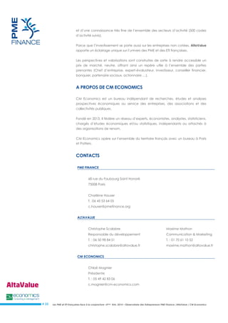 Les PME et ETI françaises face à la conjoncture –3ème trim. 2014 – Observatoire des Entrepreneurs PME Finance /AltaValue / CM Economics 
# 33 
et d’une connaissance très fine de l’ensemble des secteurs d’activité (500 codes d’activité suivis). 
Parce que l’investissement se porte aussi sur les entreprises non cotées, AltaValue apporte un éclairage unique sur l’univers des PME et des ETI françaises. 
Les perspectives et valorisations sont construites de sorte à rendre accessible un prix de marché, neutre, offrant ainsi un repère utile à l’ensemble des parties prenantes (Chef d’entreprise, expert-évaluateur, investisseur, conseiller financier, banquier, partenaire sociaux, actionnaire …). 
A PROPOS DE CM ECONOMICS CM Economics est un bureau indépendant de recherches, études et analyses prospectives économiques au service des entreprises, des associations et des collectivités publiques. 
Fondé en 2013, il fédère un réseau d’experts, économistes, analystes, statisticiens, chargés d’études économiques et/ou statistiques, indépendants ou attachés à des organisations de renom. 
CM Economics opère sur l’ensemble du territoire français avec un bureau à Paris et Poitiers. 
CONTACTS 
PME FINANCE 
68 rue du Faubourg Saint Honoré 
75008 Paris 
Charlène Hauser 
T. :06 45 53 64 05 
c.hauser@pmefinance.org 
ALTAVALUE 
Christophe Scalabre 
Maxime Mathon 
Responsable du développement 
Communication & Marketing 
T. : 06 50 98 84 51 
T. : 01 70 61 10 52 
christophe.scalabre@altavalue.fr 
maxime.mathon@altavalue.fr 
CM ECONOMICS 
Chloé Magnier 
Présidente 
T. : 05 49 42 83 06 
c.magnier@cm-economics.com 
 