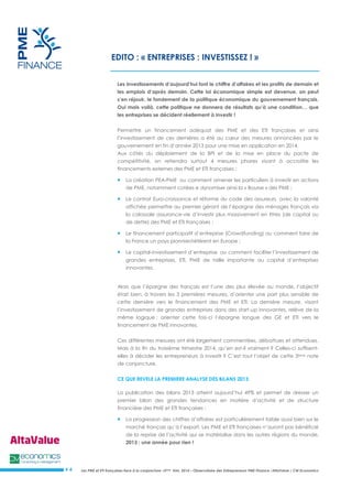 Les PME et ETI françaises face à la conjoncture –3ème trim. 2014 – Observatoire des Entrepreneurs PME Finance /AltaValue / CM Economics 
# 4 
EDITO : « ENTREPRISES : INVESTISSEZ ! » 
Les investissements d’aujourd’hui font le chiffre d’affaires et les profits de demain et les emplois d’après demain. Cette loi économique simple est devenue, on peut s’en réjouir, le fondement de la politique économique du gouvernement français. Oui mais voilà, cette politique ne donnera de résultats qu’à une condition… que les entreprises se décident réellement à investir ! 
Permettre un financement adéquat des PME et des ETI françaises et ainsi l’investissement de ces dernières a été au coeur des mesures annoncées par le gouvernement en fin d’année 2013 pour une mise en application en 2014. 
Aux côtés du déploiement de la BPI et de la mise en place du pacte de compétitivité, on retiendra surtout 4 mesures phares visant à accroître les financements externes des PME et ETI françaises : 
 La création PEA-PME ou comment amener les particuliers à investir en actions de PME, notamment cotées e dynamiser ainsi la « Bourse » des PME ; 
 Le contrat Euro-croissance et réforme du code des assureurs avec la volonté affichée permettre au premier gérant de l’épargne des ménages français via la colossale assurance-vie d’investir plus massivement en titres (de capital ou de dette) des PME et ETI françaises ; 
 Le financement participatif d’entreprise (Crowdfunding) ou comment faire de la France un pays pionnier/référent en Europe ; 
 Le capital-investissement d’entreprise ou comment faciliter l’investissement de grandes entreprises, ETI, PME de taille importante au capital d’entreprises innovantes. 
Alors que l’épargne des français est l’une des plus élevée au monde, l’objectif était bien, à travers les 3 premières mesures, d’orienter une part plus sensible de cette dernière vers le financement des PME et ETI. La dernière mesure, visant l’investissement de grandes entreprises dans des start-up innovantes, relève de la même logique : orienter cette fois-ci l’épargne longue des GE et ETI vers le financement de PME innovantes. 
Ces différentes mesures ont été largement commentées, débattues et attendues. Mais à la fin du troisième trimestre 2014, qu’en est-il vraiment ? Celles-ci suffisent- elles à décider les entrepreneurs à investir ? C’est tout l’objet de cette 3ème note de conjoncture. 
CE QUE REVELE LA PREMIERE ANALYSE DES BILANS 2013 
La publication des bilans 2013 atteint aujourd’hui 49% et permet de dresser un premier bilan des grandes tendances en matière d’activité et de structure financière des PME et ETI françaises : 
 La progression des chiffres d’affaires est particulièrement faible aussi bien sur le marché français qu’à l’export. Les PME et ETI françaises n’auront pas bénéficié de la reprise de l’activité qui se matérialise dans les autres régions du monde. 2013 : une année pour rien !  