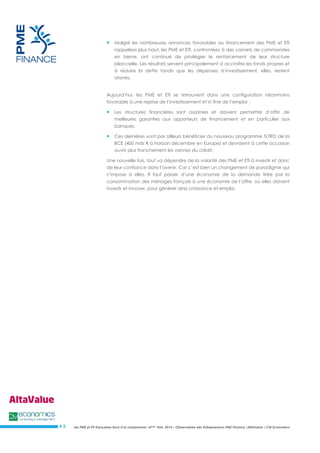 Les PME et ETI françaises face à la conjoncture –3ème trim. 2014 – Observatoire des Entrepreneurs PME Finance /AltaValue / CM Economics 
# 5 
 Malgré les nombreuses annonces favorables au financement des PME et ETI rappelées plus haut, les PME et ETI, confrontées à des carnets de commandes en berne, ont continué de privilégier le renforcement de leur structure bilancielle. Les résultats servent principalement à accroître les fonds propres et à réduire la dette tandis que les dépenses d’investissement, elles, restent atones. 
Aujourd’hui, les PME et ETI se retrouvent dans une configuration néanmoins favorable à une reprise de l’investissement et in fine de l’emploi : 
 Les structures financières sont assainies et doivent permettre d’offrir de meilleures garanties aux apporteurs de financement et en particulier aux banques. 
 Ces dernières vont par ailleurs bénéficier du nouveau programme TLTRO de la BCE (400 mds € à horizon décembre en Europe) et devraient à cette occasion ouvrir plus franchement les vannes du crédit. 
Une nouvelle fois, tout va dépendre de la volonté des PME et ETI à investir et donc de leur confiance dans l’avenir. Car c’est bien un changement de paradigme qui s’impose à elles. Il faut passer d’une économie de la demande tirée par la consommation des ménages français à une économie de l’offre, où elles doivent investir et innover, pour générer ainsi croissance et emploi. 
 