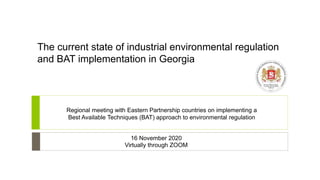 The current state of industrial environmental regulation
and BAT implementation in Georgia
Regional meeting with Eastern Partnership countries on implementing a
Best Available Techniques (BAT) approach to environmental regulation
16 November 2020
Virtually through ZOOM
 