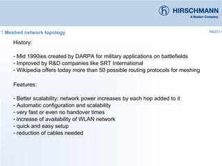19/27Meshed network topology
History:
- Mid 1990ies created by DARPA for military applications on battlefields
- Improved by R&D companies like SRT International
- Wikipedia offers today more than 50 possible routing protocols for meshing
Features:
- Better scalability: network power increases by each hop added to it
- Automatic configuration and scalability
- very fast or even no handover times
- increase of availability of WLAN network
- quick and easy setup
- reduction of cables needed
 