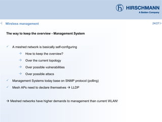 24/27
The way to keep the overview - Management System
 A meshed network is basically self-configuring
 How to keep the overview?
 Over the current topology
 Over possible vulnerabilities
 Over possible attacs
 Management Systems today base on SNMP protocol (polling)
 Mesh APs need to declare themselves  LLDP
 Meshed networks have higher demands to management than current WLAN!
Wireless management
 