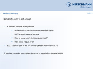 25/27
Network Security is still a must!
 A meshed network is very flexible
 Authentication mechanisms are very static today
 802.1x needs external servers
 How to know which device may connect?
 How about Rogue APs?
 802.1x can be part of the AP already (BAT54-Rail Version 7.10)
 Meshed networks have higher demands to security functionality WLAN!
Wireless security
 