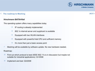 26/27
Hirschmann BAT54-Rail
The operating system offers many capabilities today
 IP routing is already implemented
 802.1x internal server and supplicant is available
 Equipped with two WLAN interfaces
 Equipped with powerful Intel CPU and sufficient memory
 It’s more than just a basic access point
 Meshing will be available by software update. No new hardware needed.
Roadmap:
 Find out which protocol is best (IEEE 802.11s is in discussion but maybe not
suitable for industrial applications): Q1/2008
 Implement and test: Q3/2008
The roadmap to Meshing
 