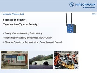 4/27
Focussed on Security
There are three Types of Security :
> Safety of Operation using Redundancy
> Transmission Stability by optimzed WLAN Quality
> Network Security by Authentication, Encryption and Firewall
Industrial Wireless LAN
 