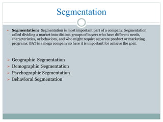 Segmentation
 Segmentation: Segmentation is most important part of a company. Segmentation
called dividing a market into distinct groups of buyers who have different needs,
characteristics, or behaviors, and who might require separate product or marketing
programs. BAT is a mega company so here it is important for achieve the goal.
 Geographic Segmentation
 Demographic Segmentation
 Psychographic Segmentation
 Behavioral Segmentation
 