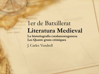 1er de Batxillerat Literatura Medieval La historiografia catalanoaragonesa Les Quatre grans cròniques J. Carles Vendrell 