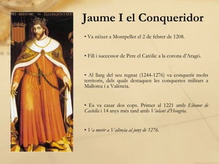 Jaume I el Conqueridor Va néixer a Montpeller el 2 de febrer de 1208. Fill i successor de Pere el Catòlic a la corona d’Aragó. Al llarg del seu regnat (1244-1276) va conquerir molts territoris, dels quals destaquen les conquestes militars a Mallorca i a València. Es va casar dos cops. Primer al 1221 amb  Elionor de Castella  i 14 anys més tard amb  Violant d’Hongria. Va morir a València al juny de 1 276. 