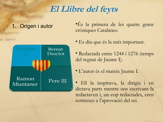 El Llibre del feyts Origen i autor És la primera de les quatre grans cròniques Catalanes. Es diu que és la més important. Redactada entre 1244 i 1276 (temps del regnat de Jaume I). L’autor és el mateix Jaume I. Ell la inspirava, la dirigia i en dictava parts mentre uns escrivans la redactaven i, un cop redactades, eren sotmeses a l’aprovació del rei. 