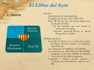 El Llibre del feyts 2. Història Novel·la Jaume primer és el protagonista. Comprèn tota la seva vida (1208-1276) Narra    Els fets que van succeir durant tota la vida del monarca Els fets històrics que van succeir al voltant del seu regnat. Vivències personals Mostra la faceta d’home dur i sensible El llibre dels feyts La batalla de Muret, on va morir el seu pare; les lluites internes d’Aragó i el casament amb l’Elionor. Les conquestes de Mallorca i de València. Les desavinences amb Alfons X de Castella; Campanya contra els  sarraïns de València i la revolta de la noblesa aragonesa. Conquesta a Múrcia; guerres internes a Catalunya i les desavinences  amb els seus  fills . 