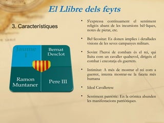 El Llibre dels feyts 3. Característiques S'expressa contínuament el sentiment religiós abans de les incursions bèl·liques, notes de pietat, etc. Bel·licositat: Es donen àmplies i detallades visions de les seves campanyes militars. Sovint l’heroi de combats és el rei, qui lluita com un cavaller qualsevol, dirigeix el combat i encoratja els guerrers. Intimitat: A més de mostrar el rei com a guerrer, intenta mostrar-ne la faceta més humana Ideal Cavalleresc Sentiment patriòtic: En la crònica abunden les manifestacions patriòtiques . 